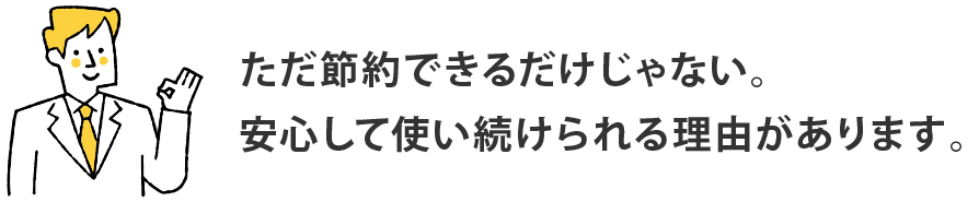 ただ節約できるだけじゃない。安心して使い続けられる理由があります。
