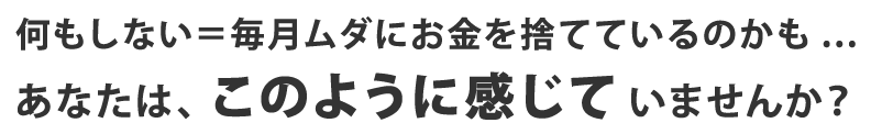 何もしない＝毎月ムダにお金を捨てているのかも... あなたは、このように感じていませんか？