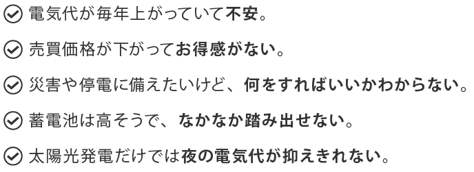 電気代が毎年上がっていて不安。 売買価格が下がってお得感がない。 災害や停電に備えたいけど、何をすればいいかわからない。 蓄電池は高そうで、なかなか踏み出せない。 太陽光発電だけでは夜の電気代が抑えきれない。